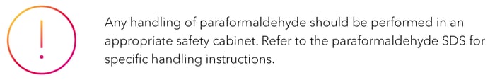 Any handling of paraformaldehyde should be performed in an appropriate safety cabinet. Refer to the paraformaldehyde SDS for specific handling instructions.